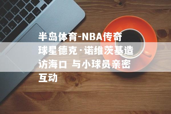 半岛体育-NBA传奇球星德克·诺维茨基造访海口 与小球员亲密互动