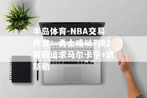 半岛体育-NBA交易传言：勇士或以7换2筹码追求马尔卡宁+凯斯勒