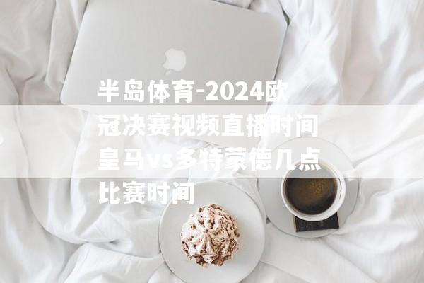 半岛体育-2024欧冠决赛视频直播时间 皇马vs多特蒙德几点比赛时间