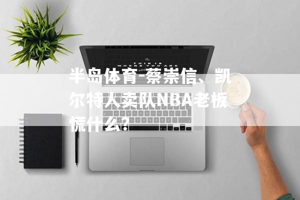 半岛体育-蔡崇信、凯尔特人卖队NBA老板慌什么？